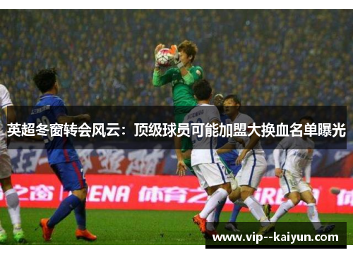 英超冬窗转会风云：顶级球员可能加盟大换血名单曝光