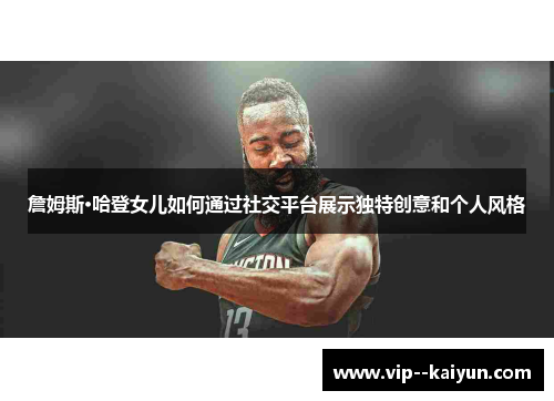 詹姆斯·哈登女儿如何通过社交平台展示独特创意和个人风格 詹姆斯·哈登女儿如何通过社交平台展示独特创意和个人风格