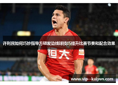 许利民如何巧妙指导方硕发边线球技巧提升比赛节奏和配合效果 许利民如何巧妙指导方硕发边线球技巧提升比赛节奏和配合效果