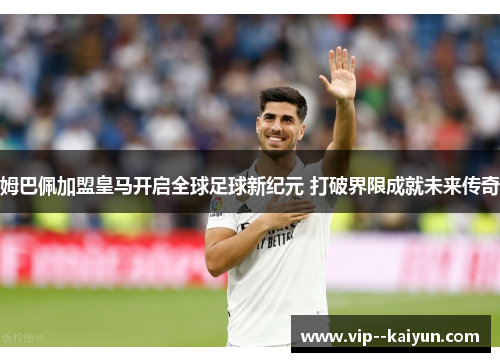 姆巴佩加盟皇马开启全球足球新纪元 打破界限成就未来传奇
