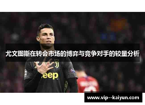 尤文图斯在转会市场的博弈与竞争对手的较量分析 尤文图斯在转会市场的博弈与竞争对手的较量分析
