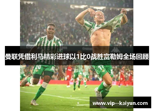 曼联凭借利马精彩进球以1比0战胜富勒姆全场回顾 曼联凭借利马精彩进球以1比0战胜富勒姆全场回顾