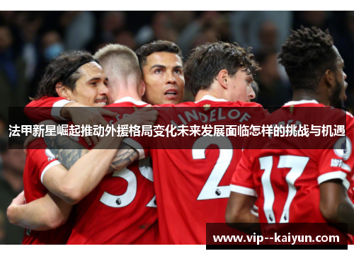 法甲新星崛起推动外援格局变化未来发展面临怎样的挑战与机遇