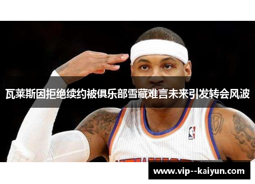 瓦莱斯因拒绝续约被俱乐部雪藏难言未来引发转会风波 瓦莱斯因拒绝续约被俱乐部雪藏难言未来引发转会风波