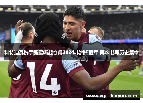 科特迪瓦携手新星崛起夺得2024非洲杯冠军 再次书写历史篇章 科特迪瓦携手新星崛起夺得2024非洲杯冠军 再次书写历史篇章